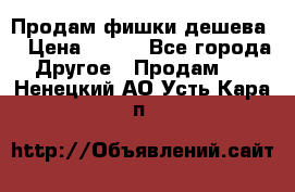 Продам фишки дешева  › Цена ­ 550 - Все города Другое » Продам   . Ненецкий АО,Усть-Кара п.